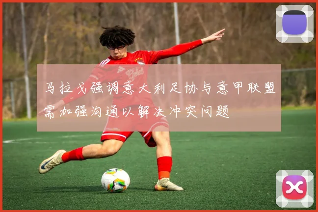 马拉戈强调意大利足协与意甲联盟需加强沟通以解决冲突问题