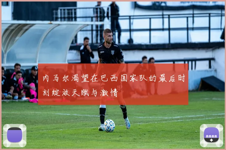 内马尔渴望在巴西国家队的最后时刻绽放天赋与激情