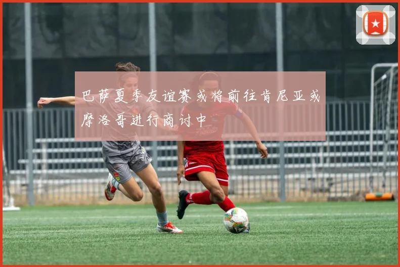 巴萨夏季友谊赛或将前往肯尼亚或摩洛哥进行商讨中