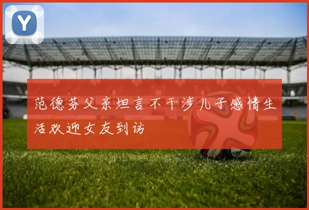 范德芬父亲坦言不干涉儿子感情生活欢迎女友到访