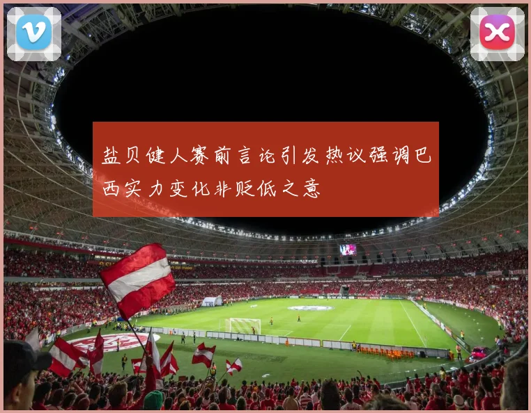 盐贝健人赛前言论引发热议强调巴西实力变化非贬低之意