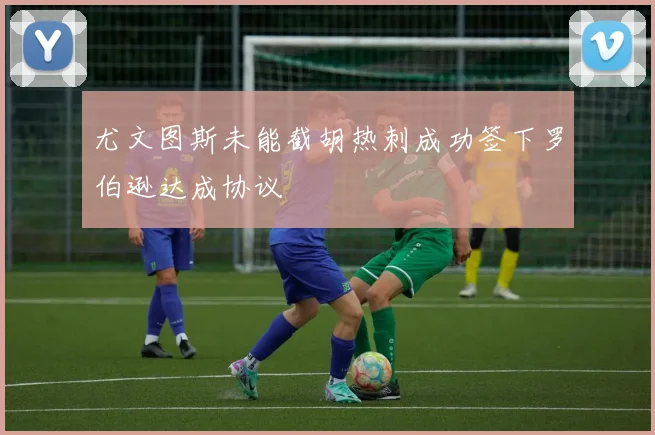 尤文图斯未能截胡热刺成功签下罗伯逊达成协议