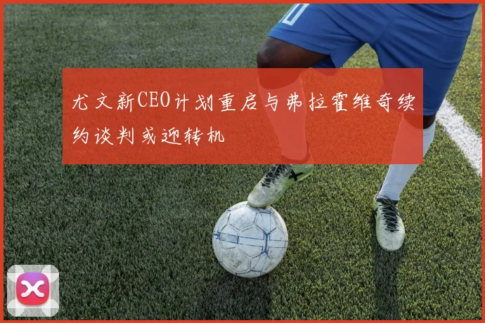 尤文新CEO计划重启与弗拉霍维奇续约谈判或迎转机