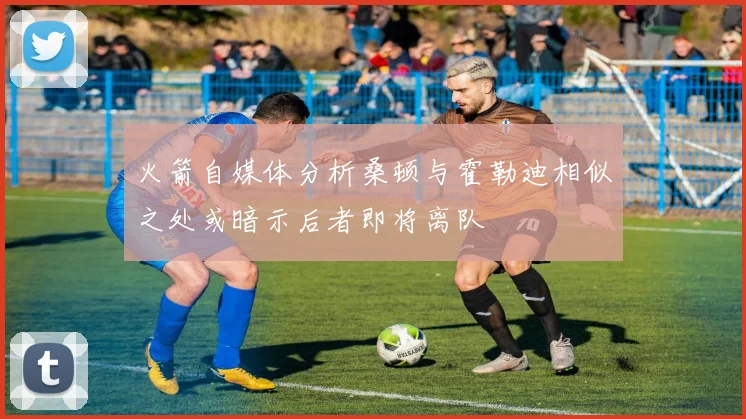 火箭自媒体分析桑顿与霍勒迪相似之处或暗示后者即将离队