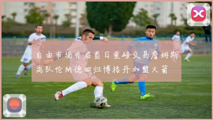 自由市场开启首日重磅交易詹姆斯离队伦纳德回归博格丹加盟火箭