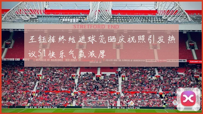 王钰栋终结进球荒晒庆祝照引发热议51快乐气氛浓厚