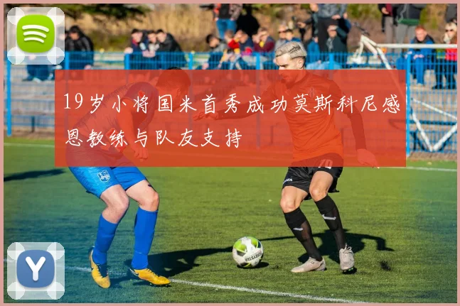 19岁小将国米首秀成功莫斯科尼感恩教练与队友支持