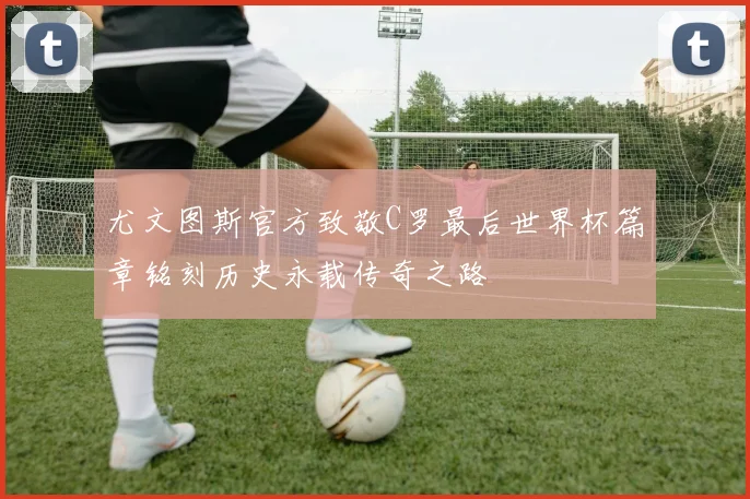 尤文图斯官方致敬C罗最后世界杯篇章铭刻历史永载传奇之路